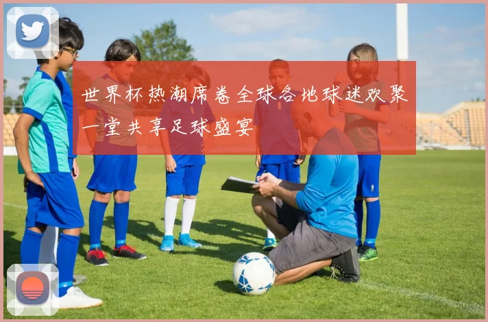 世界杯热潮席卷全球各地球迷欢聚一堂共享足球盛宴