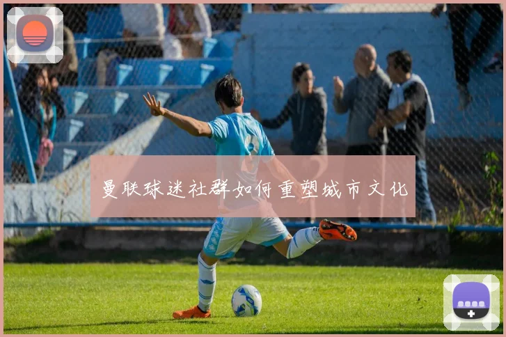 曼联球迷社群如何重塑城市文化