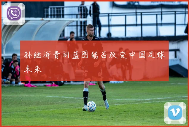 孙继海青训蓝图能否改变中国足球未来