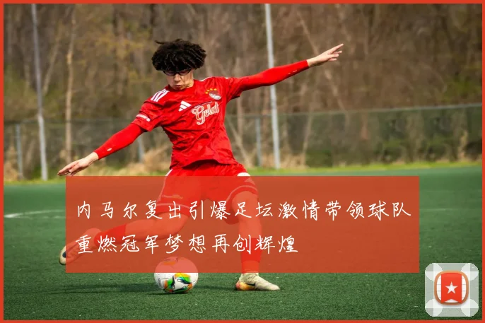 内马尔复出引爆足坛激情带领球队重燃冠军梦想再创辉煌