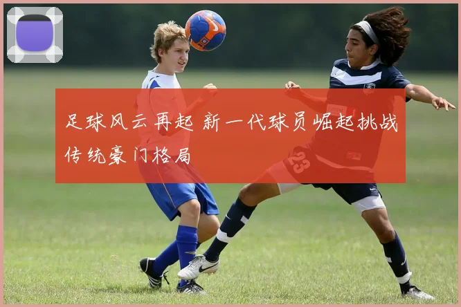足球风云再起 新一代球员崛起挑战传统豪门格局