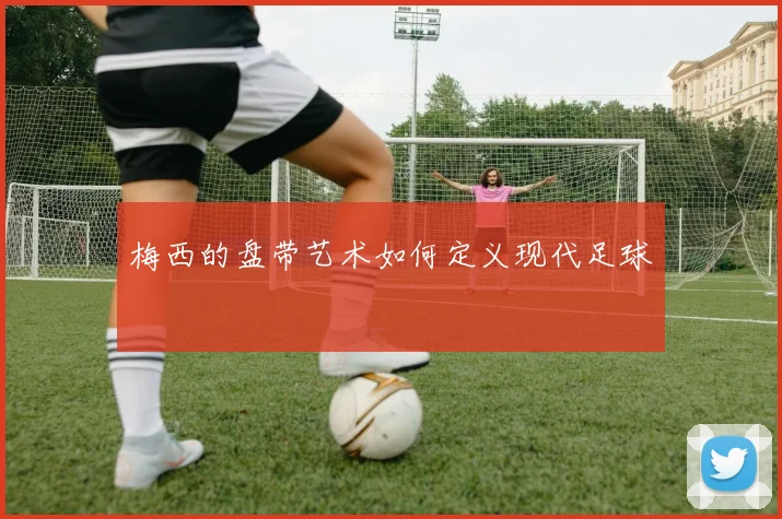 梅西的盘带艺术如何定义现代足球