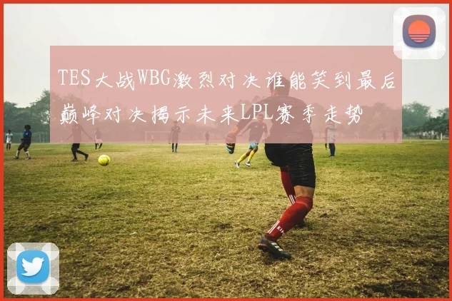 TES大战WBG激烈对决谁能笑到最后巅峰对决揭示未来LPL赛季走势
