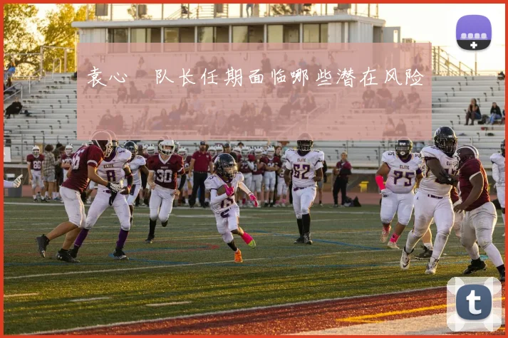 袁心玥队长任期面临哪些潜在风险