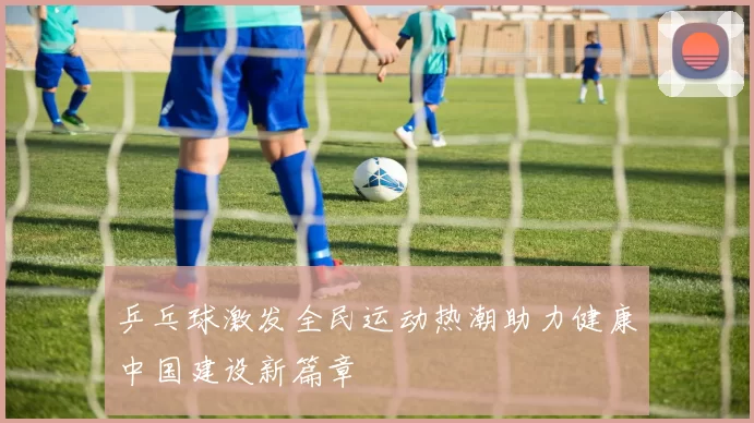 乒乓球激发全民运动热潮助力健康中国建设新篇章