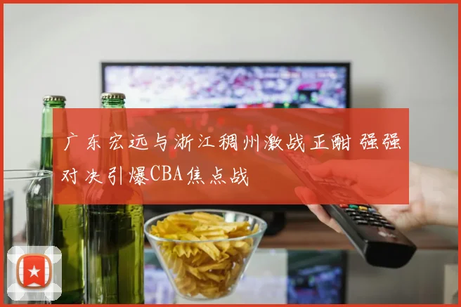 广东宏远与浙江稠州激战正酣 强强对决引爆CBA焦点战