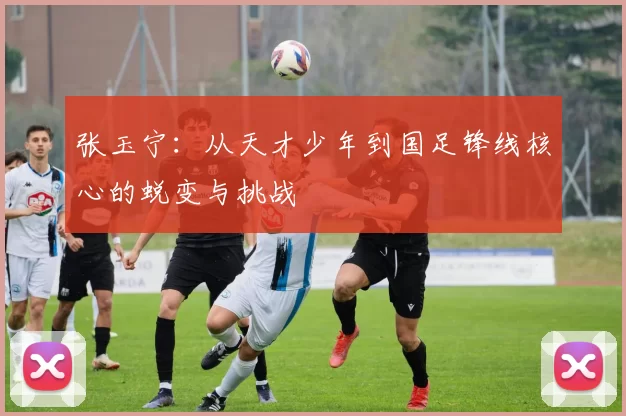 张玉宁：从天才少年到国足锋线核心的蜕变与挑战