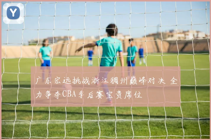 广东宏远挑战浙江稠州巅峰对决 全力争夺CBA季后赛宝贵席位