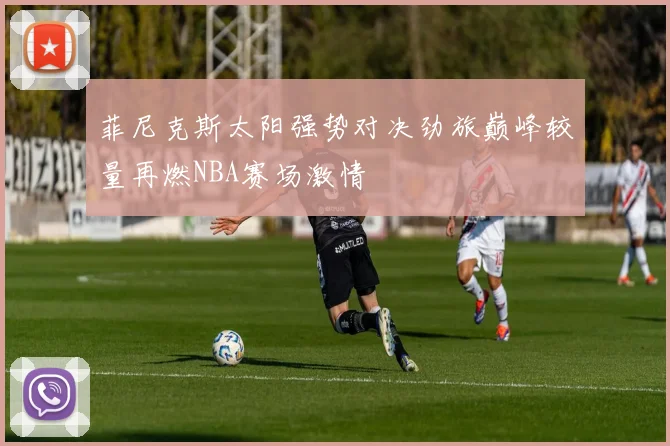 菲尼克斯太阳强势对决劲旅巅峰较量再燃NBA赛场激情