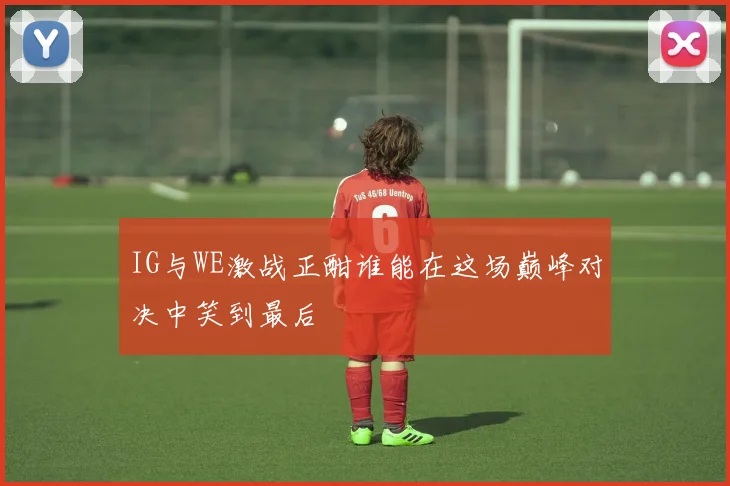 IG与WE激战正酣谁能在这场巅峰对决中笑到最后