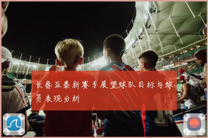 长春亚泰新赛季展望球队目标与球员表现分析