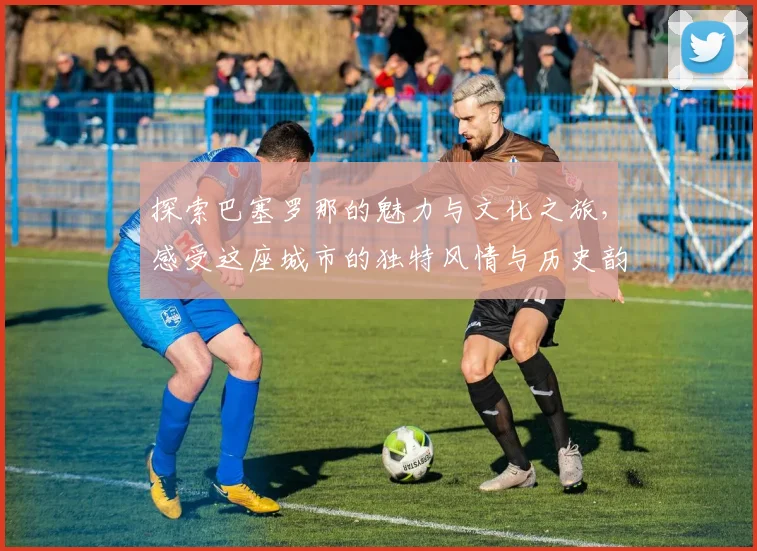 探索巴塞罗那的魅力与文化之旅，感受这座城市的独特风情与历史韵味