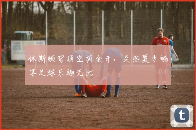 休斯顿穹顶空调全开，炎热夏季畅享足球乐趣无忧