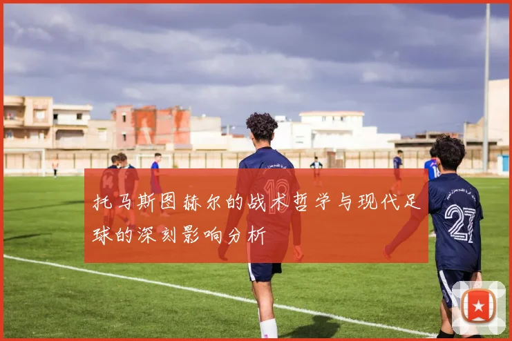 托马斯图赫尔的战术哲学与现代足球的深刻影响分析